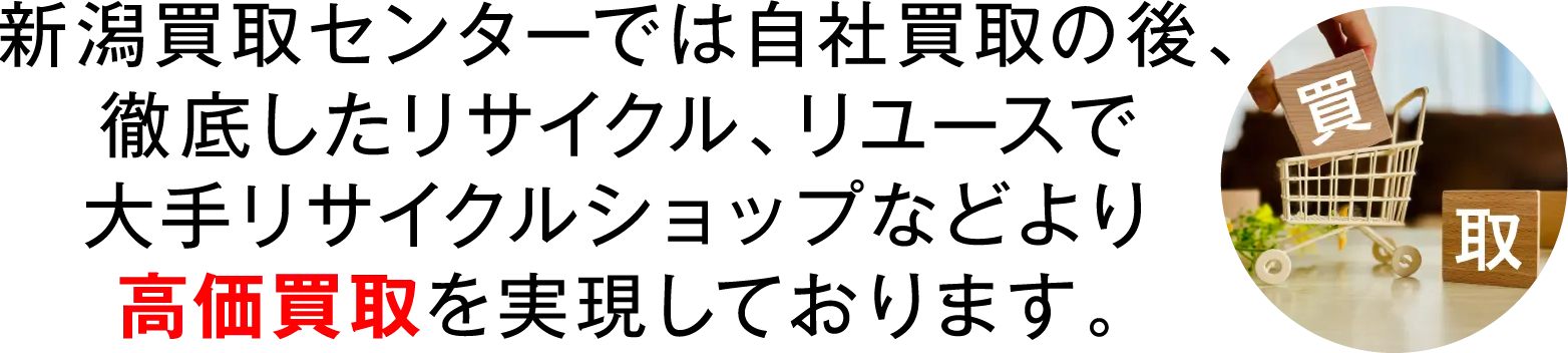 新潟買取センターでは自社買取の後、徹底したリサイクル、リユースで大手リサイクルショップなどより高価買取を実現しております。