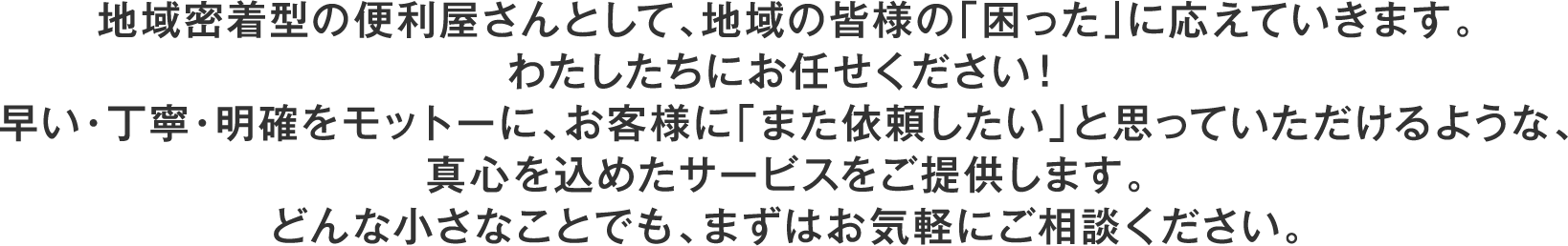 地域密着型の便利屋さんとして、地域の皆様の「困った」に応えていきます。わたしたちにお任せください！早い・丁寧・明確をモットーに、お客様に「また依頼したい」と思っていただけるような、真心を込めたサービスをご提供します。どんな小さなことでも、まずはお気軽にご相談ください。